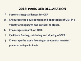 f. Foster strategic alliances for OER
g. Encourage the development and adaptation of OER in a
variety of languages and cultural contexts.
h. Encourage research on OER.
i. Facilitate finding, retrieving and sharing of OER.
j. Encourage the open licensing of educational materials
produced with public funds.
2012: PARIS OER DECLARATION
 