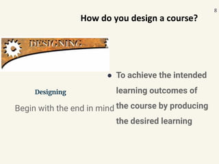 Designing
● To achieve the intended
learning outcomes of
the course by producing
the desired learning
Begin with the end in mind
8
How do you design a course?
 