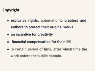 Copyright
● exclusive rights, automatic to creators and
authors to protect their original works
● an incentive for creativity
● ﬁnancial compensation for their IPR
● a certain period of time, after which time the
work enters the public domain.
 