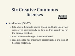 Six Creative Commons
licenses
● Attribution (CC-BY)
○ lets others distribute, remix, tweak, and build upon your
work, even commercially, as long as they credit you for
the original creation.
○ most accommodating of licenses offered.
○ recommended for maximum dissemination and use of
licensed materials.
 