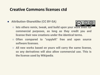Creative Commons licenses ctd
● Attribution-ShareAlike (CC BY-SA)
○ lets others remix, tweak, and build upon your work even for
commercial purposes, as long as they credit you and
license their new creations under the identical terms.
○ Often compared to “copyleft” free and open source
software licenses.
○ All new works based on yours will carry the same license,
so any derivatives will also allow commercial use. This is
the license used by Wikipedia.
 