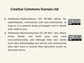 Creative Commons licenses ctd
● Attribution-NoDerivatives (CC BY-ND) allows for
redistribution, commercial and non-commercial, as
long as it is passed along unchanged and in whole,
with credit to you.
● Attribution-NonCommercial (CC BY-NC) lets others
remix, tweak, and build upon your work
non-commercially, and although their new works
must also acknowledge you and be non-commercial,
they don’t have to license their derivative works on
the same terms.
 