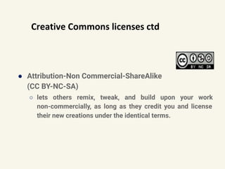 Creative Commons licenses ctd
● Attribution-Non Commercial-ShareAlike
(CC BY-NC-SA)
○ lets others remix, tweak, and build upon your work
non-commercially, as long as they credit you and license
their new creations under the identical terms.
 