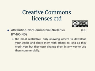 Creative Commons
licenses ctd
● Attribution-NonCommercial-NoDerivs (CC
BY-NC-ND)
○ the most restrictive, only allowing others to download
your works and share them with others as long as they
credit you, but they can’t change them in any way or use
them commercially.
 