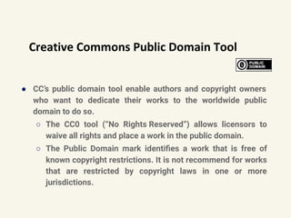 Creative Commons Public Domain Tool
● CC’s public domain tool enable authors and copyright owners
who want to dedicate their works to the worldwide public
domain to do so.
○ The CC0 tool (“No Rights Reserved”) allows licensors to
waive all rights and place a work in the public domain.
○ The Public Domain mark identiﬁes a work that is free of
known copyright restrictions. It is not recommend for works
that are restricted by copyright laws in one or more
jurisdictions.
 