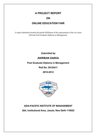 A PROJECT REPORT
                                         ON
                      ONLINE EDUCATION FAIR


A report submitted towards the partial fulfillment of the requirements of the two years
                 full-time Post Graduate Diploma in Management.




                                  Submitted by

                             ANIRBAN SAIKIA
                Post Graduate Diploma in Management

                               Roll No: 2K10A11

                                    2010-2012




           ASIA-PACIFIC INSTITUTE OF MANAGEMENT

         3&4, Institutional Area, Jasola, New Delhi 110025
 