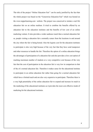 The title of the project “Online Education Fair‟‟ can be easily justified by the fact that

the whole project was based on the “Careerwise Education Fair” which was hosted on

the www.topperlearning.com website. The project was conceived to imitate a real life

education fair on an online medium. It tried to combine the benefits offered by an

education fair to the education institutes and the benefits of low cost of an online

marketing venture. It also provides a wider audience reach then a normal education fair

as, people visiting a education fair a normally comes from the locations in and around

the city where the fair is being hosted. Also the logistic cost for the education institutes

to participate is also very high because of the very fact that they have send manpower

and other resources to handle the fair. Therefore the option of a online education brings

the advantages of participation of a education fair and also provides a low cost option of

reaching maximum number of students at a very competitive cost because of the very

fact that the cost of participation in the education fair is very low in comparison to that

of the of a normal education fair. Therefore it makes sense for the educational institute

to participate in an online education fair rather than going for a normal education fair

which have a limited reach and are also very expensive to participate. Therefore there is

a very high potentiality of the online education fair to expand and increase its reach in

the marketing of the educational institutes as it provides the most cost effective mode of

marketing for the educational institutes.




                                                                                               4
 