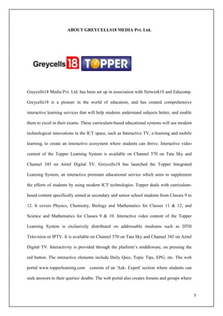 ABOUT GREYCELLS18 MEDIA Pvt. Ltd.




Greycells18 Media Pvt. Ltd. has been set up in association with Network18 and Educomp.

Greycells18 is a pioneer in the world of education, and has created comprehensive

interactive learning services that will help students understand subjects better, and enable

them to excel in their exams. These curriculum-based educational systems will use modern

technological innovations in the ICT space, such as Interactive TV, e-learning and mobile

learning, to create an interactive ecosystem where students can thrive. Interactive video

content of the Topper Learning System is available on Channel 570 on Tata Sky and

Channel 345 on Airtel Digital TV. Greycells18 has launched the Topper Integrated

Learning System, an interactive premium educational service which aims to supplement

the efforts of students by using modern ICT technologies. Topper deals with curriculum-

based content specifically aimed at secondary and senior school students from Classes 9 to

12. It covers Physics, Chemistry, Biology and Mathematics for Classes 11 & 12; and

Science and Mathematics for Classes 9 & 10. Interactive video content of the Topper

Learning System is exclusively distributed on addressable mediums such as DTH

Television or IPTV. It is available on Channel 570 on Tata Sky and Channel 345 on Airtel

Digital TV. Interactivity is provided through the platform‟s middleware, on pressing the

red button. The interactive elements include Daily Quiz, Topic Tips, EPG, etc. The web

portal www.topperlearning.com      consists of an 'Ask- Expert' section where students can

seek answers to their queries/ doubts. The web portal also creates forums and groups where


                                                                                               5
 