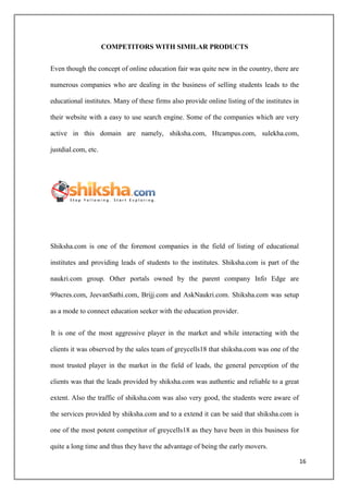 COMPETITORS WITH SIMILAR PRODUCTS


Even though the concept of online education fair was quite new in the country, there are

numerous companies who are dealing in the business of selling students leads to the

educational institutes. Many of these firms also provide online listing of the institutes in

their website with a easy to use search engine. Some of the companies which are very

active in this domain are namely, shiksha.com, Htcampus.com, sulekha.com,

justdial.com, etc.




Shiksha.com is one of the foremost companies in the field of listing of educational

institutes and providing leads of students to the institutes. Shiksha.com is part of the

naukri.com group. Other portals owned by the parent company Info Edge are

99acres.com, JeevanSathi.com, Brijj.com and AskNaukri.com. Shiksha.com was setup

as a mode to connect education seeker with the education provider.


It is one of the most aggressive player in the market and while interacting with the

clients it was observed by the sales team of greycells18 that shiksha.com was one of the

most trusted player in the market in the field of leads, the general perception of the

clients was that the leads provided by shiksha.com was authentic and reliable to a great

extent. Also the traffic of shiksha.com was also very good, the students were aware of

the services provided by shiksha.com and to a extend it can be said that shiksha.com is

one of the most potent competitor of greycells18 as they have been in this business for

quite a long time and thus they have the advantage of being the early movers.

                                                                                               16
 