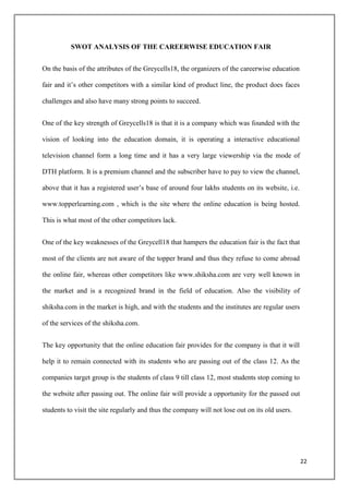 SWOT ANALYSIS OF THE CAREERWISE EDUCATION FAIR


On the basis of the attributes of the Greycells18, the organizers of the careerwise education

fair and it‟s other competitors with a similar kind of product line, the product does faces

challenges and also have many strong points to succeed.


One of the key strength of Greycells18 is that it is a company which was founded with the

vision of looking into the education domain, it is operating a interactive educational

television channel form a long time and it has a very large viewership via the mode of

DTH platform. It is a premium channel and the subscriber have to pay to view the channel,

above that it has a registered user‟s base of around four lakhs students on its website, i.e.

www.topperlearning.com , which is the site where the online education is being hosted.

This is what most of the other competitors lack.


One of the key weaknesses of the Greycell18 that hampers the education fair is the fact that

most of the clients are not aware of the topper brand and thus they refuse to come abroad

the online fair, whereas other competitors like www.shiksha.com are very well known in

the market and is a recognized brand in the field of education. Also the visibility of

shiksha.com in the market is high, and with the students and the institutes are regular users

of the services of the shiksha.com.


The key opportunity that the online education fair provides for the company is that it will

help it to remain connected with its students who are passing out of the class 12. As the

companies target group is the students of class 9 till class 12, most students stop coming to

the website after passing out. The online fair will provide a opportunity for the passed out

students to visit the site regularly and thus the company will not lose out on its old users.




                                                                                                22
 