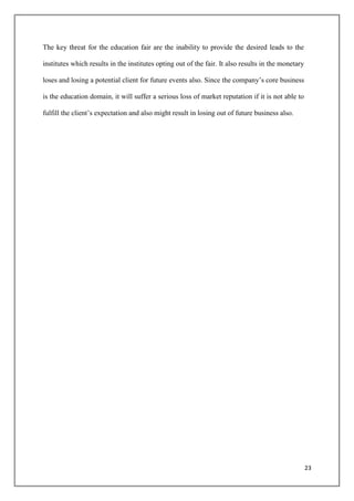 The key threat for the education fair are the inability to provide the desired leads to the

institutes which results in the institutes opting out of the fair. It also results in the monetary

loses and losing a potential client for future events also. Since the company‟s core business

is the education domain, it will suffer a serious loss of market reputation if it is not able to

fulfill the client‟s expectation and also might result in losing out of future business also.




                                                                                                     23
 