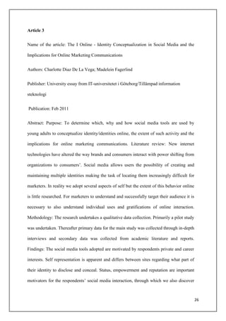 Article 3


Name of the article: The I Online - Identity Conceptualization in Social Media and the

Implications for Online Marketing Communications


Authors: Charlotte Diaz De La Vega; Madelein Fagerlind


Publisher: University essay from IT-universitetet i Göteborg/Tillämpad information

steknologi


Publication: Feb 2011


Abstract: Purpose: To determine which, why and how social media tools are used by

young adults to conceptualize identity/identities online, the extent of such activity and the

implications for online marketing communications. Literature review: New internet

technologies have altered the way brands and consumers interact with power shifting from

organizations to consumers‟. Social media allows users the possibility of creating and

maintaining multiple identities making the task of locating them increasingly difficult for

marketers. In reality we adopt several aspects of self but the extent of this behavior online

is little researched. For marketers to understand and successfully target their audience it is

necessary to also understand individual uses and gratifications of online interaction.

Methodology: The research undertakes a qualitative data collection. Primarily a pilot study

was undertaken. Thereafter primary data for the main study was collected through in-depth

interviews and secondary data was collected from academic literature and reports.

Findings: The social media tools adopted are motivated by respondents private and career

interests. Self representation is apparent and differs between sites regarding what part of

their identity to disclose and conceal. Status, empowerment and reputation are important

motivators for the respondents‟ social media interaction, through which we also discover



                                                                                                 26
 