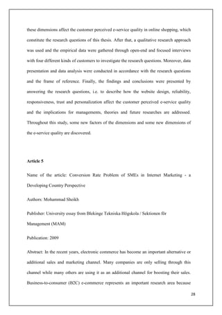 these dimensions affect the customer perceived e-service quality in online shopping, which

constitute the research questions of this thesis. After that, a qualitative research approach

was used and the empirical data were gathered through open-end and focused interviews

with four different kinds of customers to investigate the research questions. Moreover, data

presentation and data analysis were conducted in accordance with the research questions

and the frame of reference. Finally, the findings and conclusions were presented by

answering the research questions, i.e. to describe how the website design, reliability,

responsiveness, trust and personalization affect the customer perceived e-service quality

and the implications for managements, theories and future researches are addressed.

Throughout this study, some new factors of the dimensions and some new dimensions of

the e-service quality are discovered.




Article 5


Name of the article: Conversion Rate Problem of SMEs in Internet Marketing - a

Developing Country Perspective


Authors: Mohammad Sheikh


Publisher: University essay from Blekinge Tekniska Högskola / Sektionen för

Management (MAM)


Publication: 2009


Abstract: In the recent years, electronic commerce has become an important alternative or

additional sales and marketing channel. Many companies are only selling through this

channel while many others are using it as an additional channel for boosting their sales.

Business-to-consumer (B2C) e-commerce represents an important research area because

                                                                                                28
 