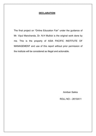DECLARATION




The final project on “Online Education Fair” under the guidance of

Mr. Vipul Manchanda, Dr. N.H Mullick is the original work done by

me. This is the property of ASIA PACIFIC INSTITUTE OF

MANAGEMENT and use of this report without prior permission of

the institute will be considered as illegal and actionable.




                                                    Anirban Saikia


                                                ROLL NO – 2K10A11
 
