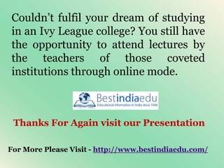 Couldn’t fulfil your dream of studying
in an Ivy League college? You still have
the opportunity to attend lectures by
the teachers of those coveted
institutions through online mode.
Thanks For Again visit our Presentation
For More Please Visit - http://www.bestindiaedu.com/
 