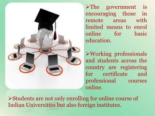 The government is
encouraging those in
remote areas with
limited means to enrol
online for basic
education.
Working professionals
and students across the
country are registering
for certificate and
professional courses
online.
Students are not only enrolling for online course of
Indian Universities but also foreign institutes.
 