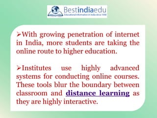 With growing penetration of internet
in India, more students are taking the
online route to higher education.
Institutes use highly advanced
systems for conducting online courses.
These tools blur the boundary between
classroom and distance learning as
they are highly interactive.
 