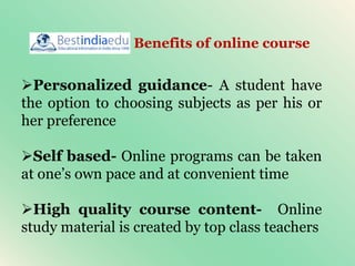 Personalized guidance- A student have
the option to choosing subjects as per his or
her preference
Self based- Online programs can be taken
at one’s own pace and at convenient time
High quality course content- Online
study material is created by top class teachers
Benefits of online course
 