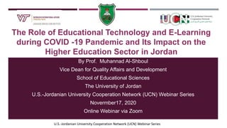 U.S.-Jordanian University Cooperation Network (UCN) Webinar Series
The Role of Educational Technology and E-Learning
during COVID -19 Pandemic and Its Impact on the
Higher Education Sector in Jordan
By Prof. Muhannad Al-Shboul
Vice Dean for Quality Affairs and Development
School of Educational Sciences
The University of Jordan
U.S.-Jordanian University Cooperation Network (UCN) Webinar Series
Novermber17, 2020
Online Webinar via Zoom
 
