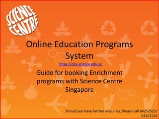 Online Education Programs
System
Guide for booking Enrichment
programs with Science Centre
Singapore
https://obs.science.edu.sg
Should you have further enquiries, Please call 64252525/
64252526
 