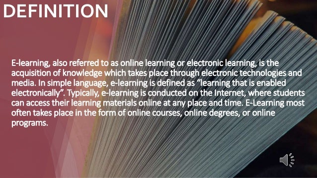 DEFINITION
E-learning, also referred to as online learning or electronic learning, is the
acquisition of knowledge which takes place through electronic technologies and
media. In simple language, e-learning is defined as “learning that is enabled
electronically”. Typically, e-learning is conducted on the Internet, where students
can access their learning materials online at any place and time. E-Learning most
often takes place in the form of online courses, online degrees, or online
programs.
 
