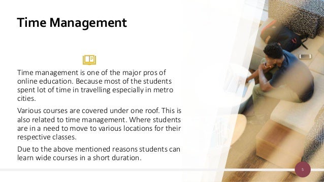 Time Management
Time management is one of the major pros of
online education. Because most of the students
spent lot of time in travelling especially in metro
cities.
Various courses are covered under one roof. This is
also related to time management. Where students
are in a need to move to various locations for their
respective classes.
Due to the above mentioned reasons students can
learn wide courses in a short duration.
5
 
