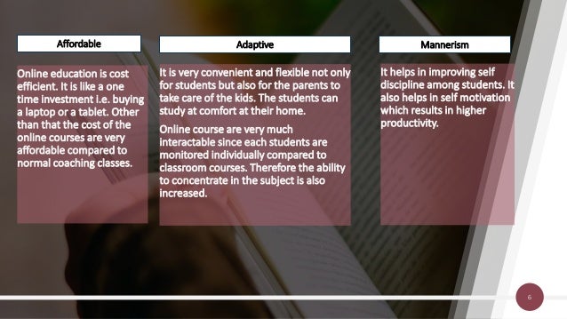 Online education is cost
efficient. It is like a one
time investment i.e. buying
a laptop or a tablet. Other
than that the cost of the
online courses are very
affordable compared to
normal coaching classes.
It is very convenient and flexible not only
for students but also for the parents to
take care of the kids. The students can
study at comfort at their home.
Online course are very much
interactable since each students are
monitored individually compared to
classroom courses. Therefore the ability
to concentrate in the subject is also
increased.
It helps in improving self
discipline among students. It
also helps in self motivation
which results in higher
productivity.
6
Affordable Adaptive Mannerism
 