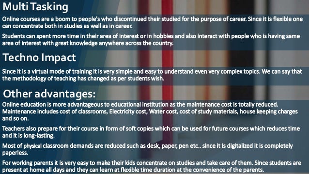 MultiTasking
Online courses are a boom to people's who discontinued their studied for the purpose of career. Since it is flexible one
can concentrate both in studies as well as in career.
Students can spent more time in their area of interest or in hobbies and also interact with people who is having same
area of interest with great knowledge anywhere across the country.
Techno Impact
Since it is a virtual mode of training it is very simple and easy to understand even very complex topics. We can say that
the methodology of teaching has changed as per students wish.
Online education is more advantageous to educational institution as the maintenance cost is totally reduced.
Maintenance includes cost of classrooms, Electricity cost, Water cost, cost of study materials, house keeping charges
and so on.
Teachers also prepare for their course in form of soft copies which can be used for future courses which reduces time
and it is long-lasting.
Most of physical classroom demands are reduced such as desk, paper, pen etc.. since it is digitalized it is completely
paperless.
For working parents it is very easy to make their kids concentrate on studies and take care of them. Since students are
present at home all days and they can learn at flexible time duration at the convenience of the parents.
Other advantages:
 