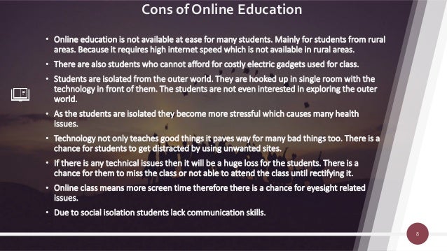 Cons of Online Education
• Online education is not available at ease for many students. Mainly for students from rural
areas. Because it requires high internet speed which is not available in rural areas.
• There are also students who cannot afford for costly electric gadgets used for class.
• Students are isolated from the outer world. They are hooked up in single room with the
technology in front of them. The students are not even interested in exploring the outer
world.
• As the students are isolated they become more stressful which causes many health
issues.
• Technology not only teaches good things it paves way for many bad things too. There is a
chance for students to get distracted by using unwanted sites.
• If there is any technical issues then it will be a huge loss for the students. There is a
chance for them to miss the class or not able to attend the class until rectifying it.
• Online class means more screen time therefore there is a chance for eyesight related
issues.
• Due to social isolation students lack communication skills.
8
 