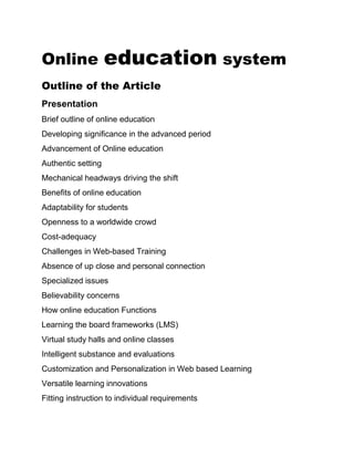 Online education system
Outline of the Article
Presentation
Brief outline of online education
Developing significance in the advanced period
Advancement of Online education
Authentic setting
Mechanical headways driving the shift
Benefits of online education
Adaptability for students
Openness to a worldwide crowd
Cost-adequacy
Challenges in Web-based Training
Absence of up close and personal connection
Specialized issues
Believability concerns
How online education Functions
Learning the board frameworks (LMS)
Virtual study halls and online classes
Intelligent substance and evaluations
Customization and Personalization in Web based Learning
Versatile learning innovations
Fitting instruction to individual requirements
 
