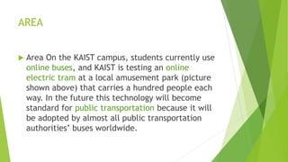 AREA
 Area On the KAIST campus, students currently use
online buses, and KAIST is testing an online
electric tram at a local amusement park (picture
shown above) that carries a hundred people each
way. In the future this technology will become
standard for public transportation because it will
be adopted by almost all public transportation
authorities’ buses worldwide.
 