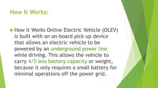 How It Works:
 How It Works Online Electric Vehicle (OLEV)
is built with an on-board pick up device
that allows an electric vehicle to be
powered by an underground power line
while driving. This allows the vehicle to
carry 4/5 less battery capacity or weight,
because it only requires a small battery for
minimal operations off the power grid.
 