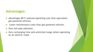 Advantages:
 Advantages 80 % reduced operating cost than equivalent
gas powered vehicles.
 Lower maintenance costs than gas powered vehicles .
 Zero tail-pipe pollution .
 Zero recharging time and unlimited range (when operating
on an electric road)
 