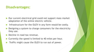 Disadvantages:
 Our current electrical grid could not support mass market
adaptation of the online electric vehicle.
 Infrastructure for the OLEV in any form would be costly.
 Designing a system to charge consumers for the electricity
they use.
 Decline in road tax revenue.
 Currently the speed is limited to 40 miles per hour.
 Traffic might cause the OLEV to run out of power.
 