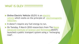 WHAT IS OLEV ?????????????????
 Online Electric Vehicle (OLEV) is an electric
vehicle which works on the principle of electromagnetic
induction.
 It doesn’t require any fuel energy to run.
 On Tuesday, 9 March 2010 researchers from The Korea
Advanced Institute of Science and Technology(KAIST)
launched a public transport system using a "recharging
road".
 