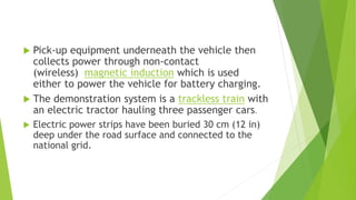 Pick-up equipment underneath the vehicle then
collects power through non-contact
(wireless) magnetic induction which is used
either to power the vehicle for battery charging.
 The demonstration system is a trackless train with
an electric tractor hauling three passenger cars.
 Electric power strips have been buried 30 cm (12 in)
deep under the road surface and connected to the
national grid.
 