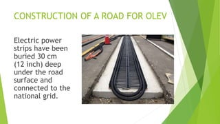 CONSTRUCTION OF A ROAD FOR OLEV
Electric power
strips have been
buried 30 cm
(12 inch) deep
under the road
surface and
connected to the
national grid.
 