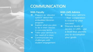 With LMS Admins
➜ Know your admins
- their cooperation
is crucial to your
success!
➜ Discuss levels of
access in LMS - use
a level that permits
you to accomplish
your goals
COMMUNICATION
With Faculty
➜ Prepare an ‘elevator
speech’ about the
embedded librarian
program
➜ Explain what you plan
to do in their classes
in concrete terms
➜ Tailor your services to
the need of a class
➜ Communicate any
challenges with
student engagement
 
