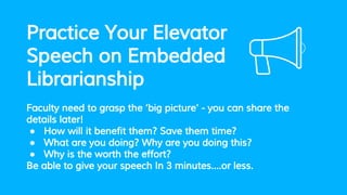 Practice Your Elevator
Speech on Embedded
Librarianship
Faculty need to grasp the ‘big picture’ - you can share the
details later!
● How will it benefit them? Save them time?
● What are you doing? Why are you doing this?
● Why is the worth the effort?
Be able to give your speech In 3 minutes….or less.
 