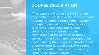 COURSE DESCRIPTION
“This course will discuss ways librarians
may embed their skills in the virtual campus
through its learning management system
through the use of portal tabs, blocks,
eReserves, knowledge bases, and
student/faculty orientations... An
examination of the librarian as both a
subject matter liaison and copyright point
person during the design and development
of online courses is explored. The course
concludes with an analysis of assessing
embedded librarian efforts.”
 