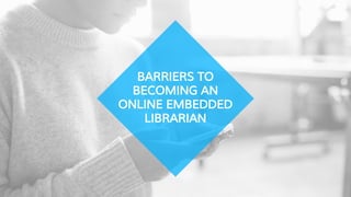 BARRIERS TO
BECOMING AN
ONLINE EMBEDDED
LIBRARIAN
 