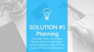 SOLUTION #1
Planning
Consider ways to embed
library services and select
some strategies that met the
needs of the class/program.
 