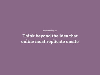 But instead try to:
Think beyond the idea that
online must replicate onsite
 