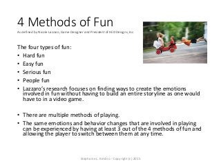 4 Methods of FunAs defined by Nicole Lazzaro, Game Designer and President of XEO Designs, Inc.
The four types of fun:
• Ha...