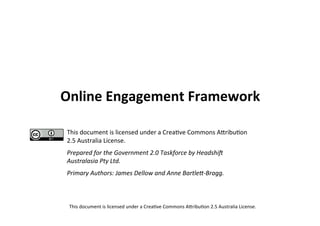 Online Engagement Framework

This document is licensed under a Crea2ve Commons A5ribu2on
2.5 Australia License.
Prepared for the Government 2.0 Taskforce by Headshi;
Australasia Pty Ltd.
Primary Authors: James Dellow and Anne BartleE‐Bragg.



 This document is licensed under a Crea2ve Commons A5ribu2on 2.5 Australia License.
 