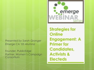 Strategies for
                             Online
Presented by Sarah Granger   Engagement: A
Emerge CA ‘05 Alumna         Primer for
Founder, PublicEdge          Candidates,
Partner, Women’s Campaign    Activists &
Consortium
                             Electeds
 