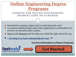 Online Engineering Degree Programs Looking for online Engineering degree? Look no further! Interested in earning a degree, but worried about the cost? A common mistake people make when applying for a scholarship is to not have an education plan in place. Signup with Fastweb and We help you to find the right school for you. + We Help You Find a Scholarship for You! Get Free Information on Degree Programs! Get Started 