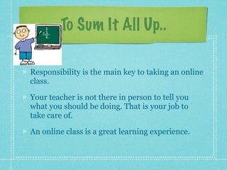 To Sum It All Up..

Responsibility is the main key to taking an online
class.

Your teacher is not there in person to tell you
what you should be doing. That is your job to
take care of.

An online class is a great learning experience.
 