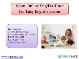 Want Online English Tutor 
For Easy English Exams 
Tutor Pace, Inc. 
6713 Cedar View Trail 
Fort Worth, Texas, 76137 USA 
1-800-665-6601 
1-214-256-5804 
info@tutorpace.com 
www.tutorpace.com 
 