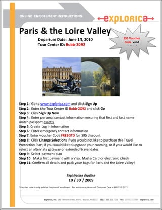 Paris & the Loire Valley
                   Departure Date: June 14, 2010                                                          $95 Voucher
                                                                                                           Code valid
                   Tour Center ID: Bubb-2092                                                              until October




Step 1: Go to www.explorica.com and click Sign Up
Step 2: Enter the Tour Center ID Bubb-2092 and click Go
Step 3: Click Sign Up Now
Step 4: Enter personal contact information ensuring that first and last name
match passport exactly
Step 5: Create Log In information
Step 6: Enter emergency contact information
Step 7: Enter voucher Code FREEGTD for $95 discount
Step 8: Click Change Selections if you would not like to purchase the Travel
Protection Plan, if you would like to upgrade your rooming, or if you would like to
select an alternate gateway or extended travel dates
Step 9: Select payment plan
Step 10: Make first payment with a Visa, MasterCard or electronic check
Step 11: Confirm all details and pack your bags for Paris and the Loire Valley!


                                                Registration deadline
                                                   10 / 30 / 2009
*Voucher code is only valid at the time of enrollment. For assistance please call Customer Care at 888.310.7121.
 